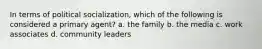 In terms of political socialization, which of the following is considered a primary agent? a. the family b. the media c. work associates d. community leaders