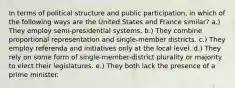 In terms of political structure and public participation, in which of the following ways are the United States and France similar? a.) They employ semi-presidential systems. b.) They combine proportional representation and single-member districts. c.) They employ referenda and initiatives only at the local level. d.) They rely on some form of single-member-district plurality or majority to elect their legislatures. e.) They both lack the presence of a prime minister.