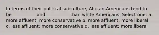 In terms of their political subculture, African-Americans tend to be __________ and __________ than white Americans. Select one: a. more affluent; more conservative b. more affluent; more liberal c. less affluent; more conservative d. less affluent; more liberal