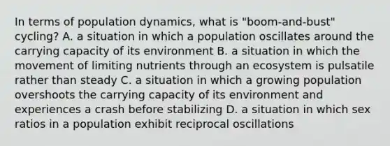 In terms of population dynamics, what is "boom-and-bust" cycling? A. a situation in which a population oscillates around the carrying capacity of its environment B. a situation in which the movement of limiting nutrients through an ecosystem is pulsatile rather than steady C. a situation in which a growing population overshoots the carrying capacity of its environment and experiences a crash before stabilizing D. a situation in which sex ratios in a population exhibit reciprocal oscillations