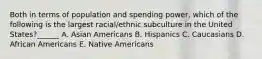 Both in terms of population and spending power, which of the following is the largest racial/ethnic subculture in the United States?​​​​​​​​______ A. Asian Americans B. Hispanics C. Caucasians D. African Americans E. Native Americans