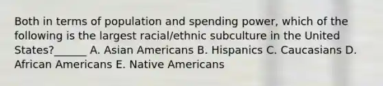 Both in terms of population and spending power, which of the following is the largest racial/ethnic subculture in the United States?​​​​​​​​______ A. Asian Americans B. Hispanics C. Caucasians D. African Americans E. Native Americans