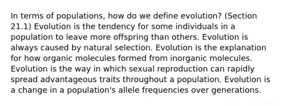 In terms of populations, how do we define evolution? (Section 21.1) Evolution is the tendency for some individuals in a population to leave more offspring than others. Evolution is always caused by natural selection. Evolution is the explanation for how <a href='https://www.questionai.com/knowledge/kjUwUacPFG-organic-molecules' class='anchor-knowledge'>organic molecules</a> formed from inorganic molecules. Evolution is the way in which sexual reproduction can rapidly spread advantageous traits throughout a population. Evolution is a change in a population's allele frequencies over generations.