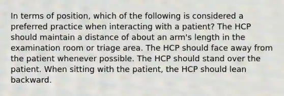 In terms of position, which of the following is considered a preferred practice when interacting with a patient? The HCP should maintain a distance of about an arm's length in the examination room or triage area. The HCP should face away from the patient whenever possible. The HCP should stand over the patient. When sitting with the patient, the HCP should lean backward.