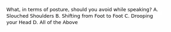 What, in terms of posture, should you avoid while speaking? A. Slouched Shoulders B. Shifting from Foot to Foot C. Drooping your Head D. All of the Above