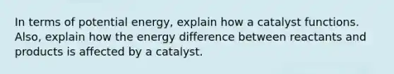 In terms of potential energy, explain how a catalyst functions. Also, explain how the energy difference between reactants and products is affected by a catalyst.