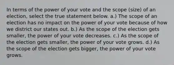 In terms of the power of your vote and the scope (size) of an election, select the true statement below. a.) The scope of an election has no impact on the power of your vote because of how we district our states out. b.) As the scope of the election gets smaller, the power of your vote decreases. c.) As the scope of the election gets smaller, the power of your vote grows. d.) As the scope of the election gets bigger, the power of your vote grows.