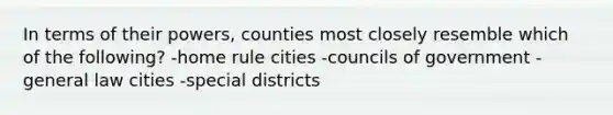 In terms of their powers, counties most closely resemble which of the following? -home rule cities -councils of government -general law cities -special districts