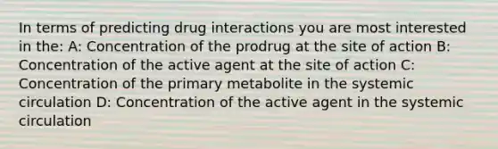 In terms of predicting drug interactions you are most interested in the: A: Concentration of the prodrug at the site of action B: Concentration of the active agent at the site of action C: Concentration of the primary metabolite in the systemic circulation D: Concentration of the active agent in the systemic circulation