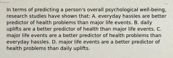 In terms of predicting a person's overall psychological well-being, research studies have shown that: A. everyday hassles are better predictor of health problems than major life events. B. daily uplifts are a better predictor of health than major life events. C. major life events are a better predictor of health problems than everyday hassles. D. major life events are a better predictor of health problems than daily uplifts.