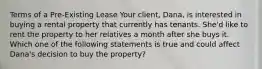 Terms of a Pre-Existing Lease Your client, Dana, is interested in buying a rental property that currently has tenants. She'd like to rent the property to her relatives a month after she buys it. Which one of the following statements is true and could affect Dana's decision to buy the property?