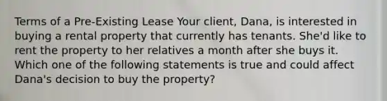 Terms of a Pre-Existing Lease Your client, Dana, is interested in buying a rental property that currently has tenants. She'd like to rent the property to her relatives a month after she buys it. Which one of the following statements is true and could affect Dana's decision to buy the property?