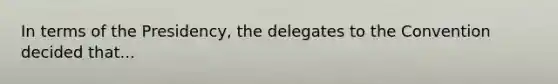 In terms of the Presidency, the delegates to the Convention decided that...