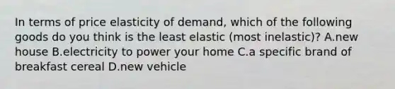 In terms of price elasticity of demand, which of the following goods do you think is the least elastic (most inelastic)? A.new house B.electricity to power your home C.a specific brand of breakfast cereal D.new vehicle