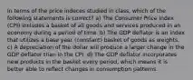 In terms of the price indeces studied in class, which of the following statements is correct? a) The Consumer Price Index (CPI) includes a basket of all goods and services produced in an economy during a period of time. b) The GDP deflator is an index that utilizes a base year (constant) basket of goods as weights. c) A depreciation of the dollar will produce a larger change in the GDP deflator than in the CPI. d) The GDP deflator incorporates new products in the basket every period, which means it is better able to reflect changes in consumption patterns.