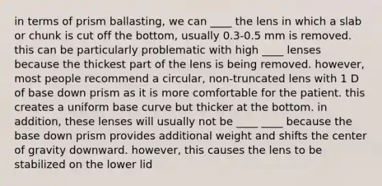 in terms of prism ballasting, we can ____ the lens in which a slab or chunk is cut off the bottom, usually 0.3-0.5 mm is removed. this can be particularly problematic with high ____ lenses because the thickest part of the lens is being removed. however, most people recommend a circular, non-truncated lens with 1 D of base down prism as it is more comfortable for the patient. this creates a uniform base curve but thicker at the bottom. in addition, these lenses will usually not be ____ ____ because the base down prism provides additional weight and shifts the center of gravity downward. however, this causes the lens to be stabilized on the lower lid