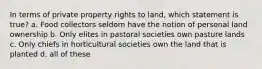 In terms of private property rights to land, which statement is true? a. Food collectors seldom have the notion of personal land ownership b. Only elites in pastoral societies own pasture lands c. Only chiefs in horticultural societies own the land that is planted d. all of these