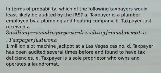 In terms of probability, which of the following taxpayers would least likely be audited by the IRS? a. Taxpayer is a plumber employed by a plumbing and heating company. b. Taxpayer just received a 3 million personal injury award resulting from a lawsuit. c. Taxpayer just won a1 million slot machine jackpot at a Las Vegas casino. d. Taxpayer has been audited several times before and found to have tax deficiencies. e. Taxpayer is a sole proprietor who owns and operates a laundromat.