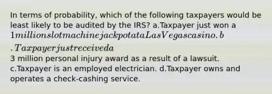 In terms of probability, which of the following taxpayers would be least likely to be audited by the IRS? a.Taxpayer just won a 1 million slot machine jackpot at a Las Vegas casino. b.Taxpayer just received a3 million personal injury award as a result of a lawsuit. c.Taxpayer is an employed electrician. d.Taxpayer owns and operates a check-cashing service.