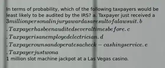 In terms of probability, which of the following taxpayers would be least likely to be audited by the IRS? a. Taxpayer just received a 3 million personal injury award as a result of a lawsuit. b. Taxpayer has been audited several times before. c. Taxpayer is an employed electrician. d. Taxpayer owns and operates a check-cashing service. e. Taxpayer just won a1 million slot machine jackpot at a Las Vegas casino.