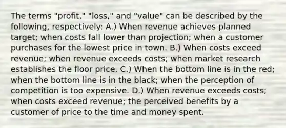 The terms "profit," "loss," and "value" can be described by the following, respectively: A.) When revenue achieves planned target; when costs fall lower than projection; when a customer purchases for the lowest price in town. B.) When costs exceed revenue; when revenue exceeds costs; when market research establishes the floor price. C.) When the bottom line is in the red; when the bottom line is in the black; when the perception of competition is too expensive. D.) When revenue exceeds costs; when costs exceed revenue; the perceived benefits by a customer of price to the time and money spent.