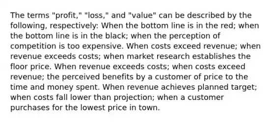 The terms "profit," "loss," and "value" can be described by the following, respectively: When the bottom line is in the red; when the bottom line is in the black; when the perception of competition is too expensive. When costs exceed revenue; when revenue exceeds costs; when market research establishes the floor price. When revenue exceeds costs; when costs exceed revenue; the perceived benefits by a customer of price to the time and money spent. When revenue achieves planned target; when costs fall lower than projection; when a customer purchases for the lowest price in town.