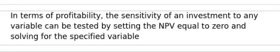 In terms of profitability, the sensitivity of an investment to any variable can be tested by setting the NPV equal to zero and solving for the specified variable