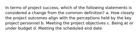 In terms of project success, which of the following statements is considered a change from the common definition? a. How closely the project outcomes align with the perceptions held by the key project personnel b. Meeting the project objectives c. Being at or under budget d. Meeting the scheduled end date