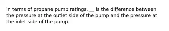 in terms of propane pump ratings, __ is the difference between the pressure at the outlet side of the pump and the pressure at the inlet side of the pump.