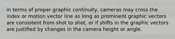 in terms of proper graphic continuity, cameras may cross the index or motion vector line as long as prominent graphic vectors are consistent from shot to shot, or if shifts in the graphic vectors are justified by changes in the camera height or angle.