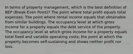 In terms of property management, which is the best definition of BEP (Break-Even Point)? The point where total profit equals total expenses. The point where rental income equals that obtainable from similar buildings. The occupancy level at which gross income for a property equals the debt service of the property. The occupancy level at which gross income for a property equals total fixed and variable operating costs; the point at which the property becomes self-sustaining and shows neither profit nor loss.