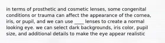 in terms of prosthetic and cosmetic lenses, some congenital conditions or trauma can affect the appearance of the cornea, iris, or pupil, and we can use ____ lenses to create a normal looking eye. we can select dark backgrounds, iris color, pupil size, and additional details to make the eye appear realistic