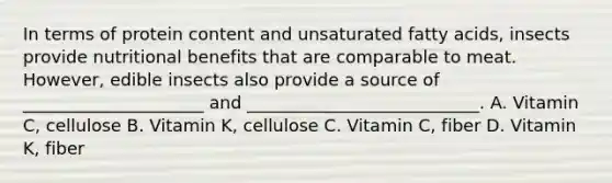 In terms of protein content and unsaturated fatty acids, insects provide nutritional benefits that are comparable to meat. However, edible insects also provide a source of _____________________ and ___________________________. A. Vitamin C, cellulose B. Vitamin K, cellulose C. Vitamin C, fiber D. Vitamin K, fiber