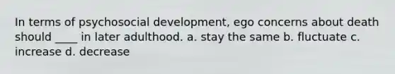 In terms of psychosocial development, ego concerns about death should ____ in later adulthood. a. stay the same b. fluctuate c. increase d. decrease