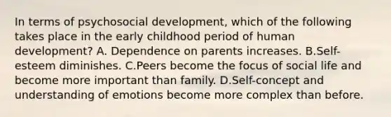 In terms of psychosocial development, which of the following takes place in the early childhood period of human development? A. Dependence on parents increases. B.Self-esteem diminishes. C.Peers become the focus of social life and become more important than family. D.Self-concept and understanding of emotions become more complex than before.