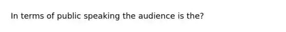 In terms of public speaking the audience is the?