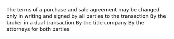 The terms of a purchase and sale agreement may be changed only In writing and signed by all parties to the transaction By the broker in a dual transaction By the title company By the attorneys for both parties