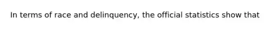 In terms of race and delinquency, the official statistics show that