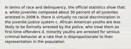 In terms of race and delinquency, the official statistics show that: a. white juveniles composed about 30 percent of all juveniles arrested in 2008 b. there is virtually no racial discrimination in the juvenile justice system c. African American youths are less likely to be formally arrested by the police, who treat them as first-time offenders d. minority youths are arrested for serious criminal behavior at a rate that is disproportionate to their representation in the population