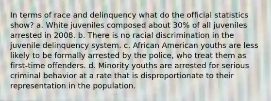 In terms of race and delinquency what do the official statistics show? a. White juveniles composed about 30% of all juveniles arrested in 2008. b. There is no racial discrimination in the juvenile delinquency system. c. African American youths are less likely to be formally arrested by the police, who treat them as first-time offenders. d. Minority youths are arrested for serious criminal behavior at a rate that is disproportionate to their representation in the population.