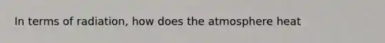 In terms of radiation, how does the atmosphere heat