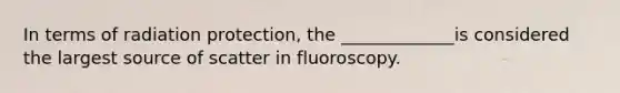 In terms of radiation protection, the _____________is considered the largest source of scatter in fluoroscopy.