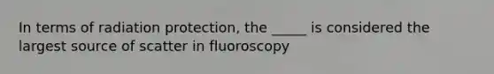 In terms of radiation protection, the _____ is considered the largest source of scatter in fluoroscopy