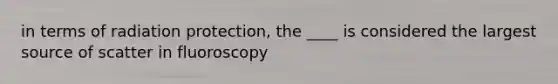 in terms of radiation protection, the ____ is considered the largest source of scatter in fluoroscopy