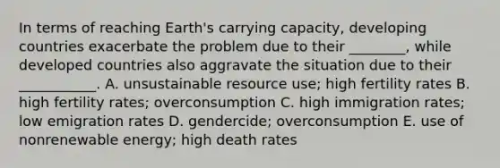 In terms of reaching Earth's carrying capacity, developing countries exacerbate the problem due to their ________, while developed countries also aggravate the situation due to their ___________. A. unsustainable resource use; high fertility rates B. high fertility rates; overconsumption C. high immigration rates; low emigration rates D. gendercide; overconsumption E. use of nonrenewable energy; high death rates