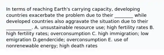 In terms of reaching Earth's carrying capacity, developing countries exacerbate the problem due to their ________ while developed countries also aggravate the situation due to their ___________. A. unsustainable resource use; high fertility rates B. high fertility rates; overconsumption C. high immigration; low emigration D.gendercide; overconsumption E. use of nonrenewable energy; high death rates