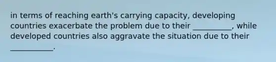 in terms of reaching earth's carrying capacity, developing countries exacerbate the problem due to their __________, while developed countries also aggravate the situation due to their ___________.