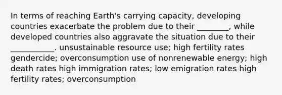 In terms of reaching Earth's carrying capacity, developing countries exacerbate the problem due to their ________, while developed countries also aggravate the situation due to their ___________. unsustainable resource use; high fertility rates gendercide; overconsumption use of nonrenewable energy; high death rates high immigration rates; low emigration rates high fertility rates; overconsumption