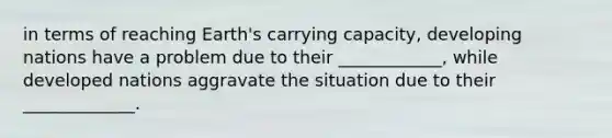 in terms of reaching Earth's carrying capacity, developing nations have a problem due to their ____________, while developed nations aggravate the situation due to their _____________.