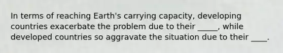 In terms of reaching Earth's carrying capacity, developing countries exacerbate the problem due to their _____, while developed countries so aggravate the situation due to their ____.